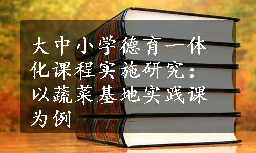 大中小学德育一体化课程实施研究：以蔬菜基地实践课为例