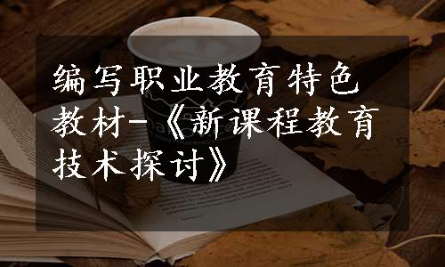 编写职业教育特色教材-《新课程教育技术探讨》