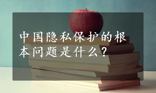 中国隐私保护的根本问题是什么？