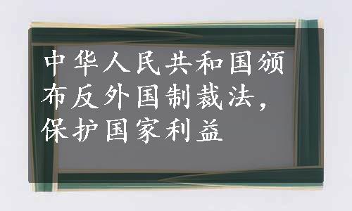 中华人民共和国颁布反外国制裁法，保护国家利益