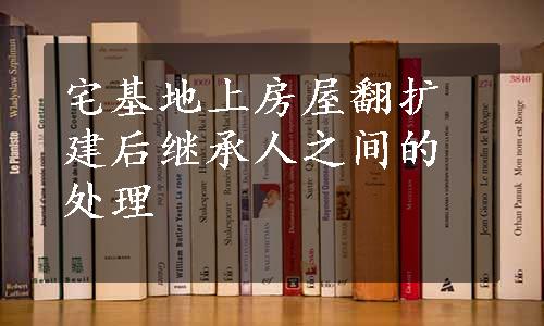 宅基地上房屋翻扩建后继承人之间的处理