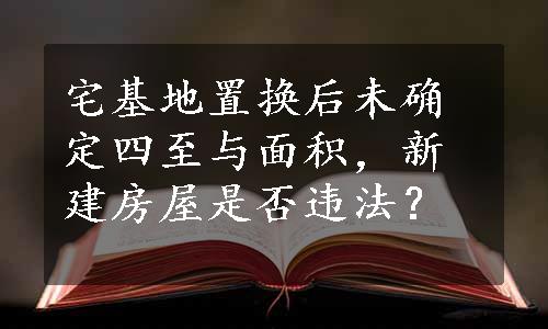 宅基地置换后未确定四至与面积，新建房屋是否违法？