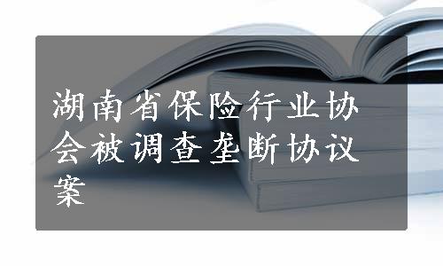 湖南省保险行业协会被调查垄断协议案