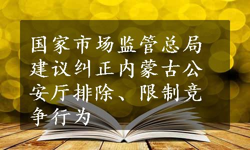 国家市场监管总局建议纠正内蒙古公安厅排除、限制竞争行为