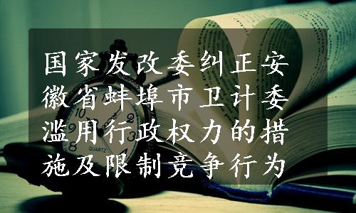 国家发改委纠正安徽省蚌埠市卫计委滥用行政权力的措施及限制竞争行为