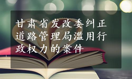 甘肃省发改委纠正道路管理局滥用行政权力的案件