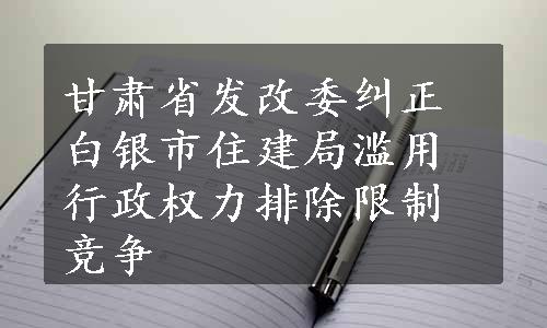 甘肃省发改委纠正白银市住建局滥用行政权力排除限制竞争