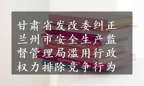 甘肃省发改委纠正兰州市安全生产监督管理局滥用行政权力排除竞争行为