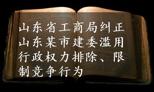 山东省工商局纠正山东某市建委滥用行政权力排除、限制竞争行为