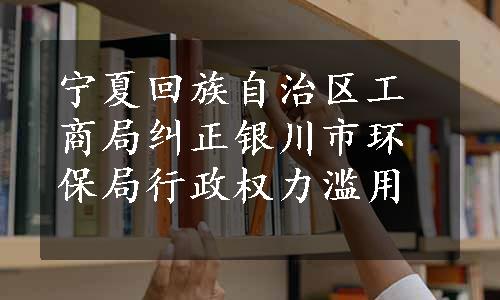 宁夏回族自治区工商局纠正银川市环保局行政权力滥用 