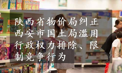 陕西省物价局纠正西安市国土局滥用行政权力排除、限制竞争行为