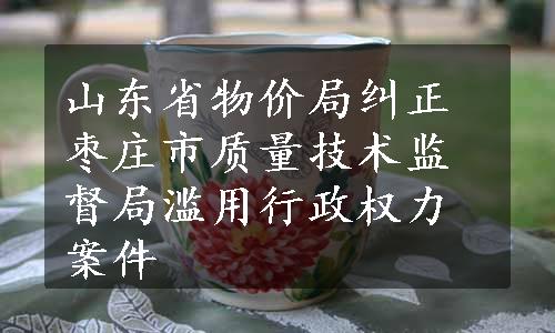 山东省物价局纠正枣庄市质量技术监督局滥用行政权力案件