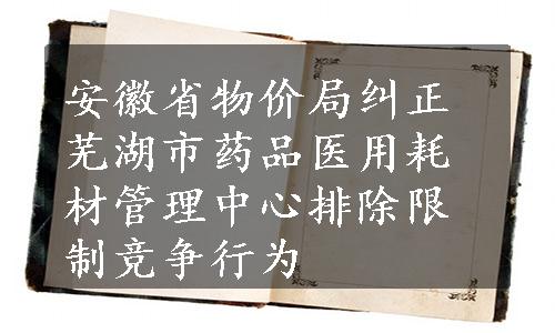 安徽省物价局纠正芜湖市药品医用耗材管理中心排除限制竞争行为