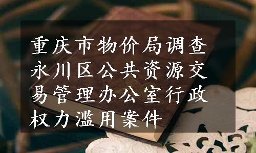 重庆市物价局调查永川区公共资源交易管理办公室行政权力滥用案件