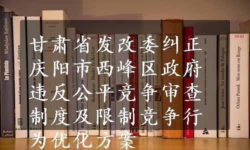 甘肃省发改委纠正庆阳市西峰区政府违反公平竞争审查制度及限制竞争行为优化方案