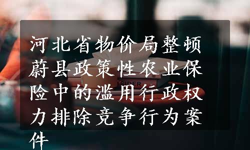 河北省物价局整顿蔚县政策性农业保险中的滥用行政权力排除竞争行为案件