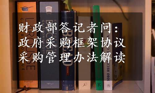 财政部答记者问：政府采购框架协议采购管理办法解读