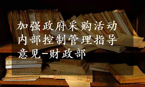 加强政府采购活动内部控制管理指导意见-财政部 