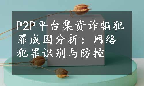 P2P平台集资诈骗犯罪成因分析：网络犯罪识别与防控