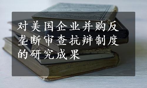 对美国企业并购反垄断审查抗辩制度的研究成果