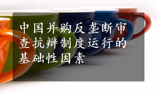 中国并购反垄断审查抗辩制度运行的基础性因素