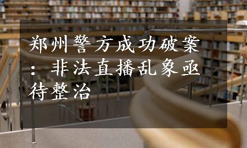 郑州警方成功破案：非法直播乱象亟待整治