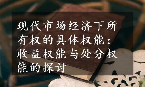 现代市场经济下所有权的具体权能：收益权能与处分权能的探讨