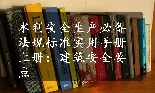 水利安全生产必备法规标准实用手册上册：建筑安全要点