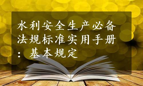 水利安全生产必备法规标准实用手册：基本规定