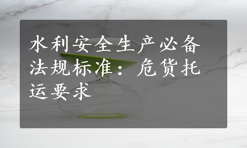 水利安全生产必备法规标准：危货托运要求