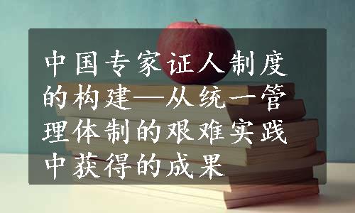 中国专家证人制度的构建—从统一管理体制的艰难实践中获得的成果