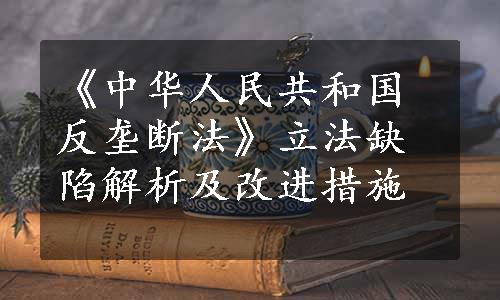 《中华人民共和国反垄断法》立法缺陷解析及改进措施