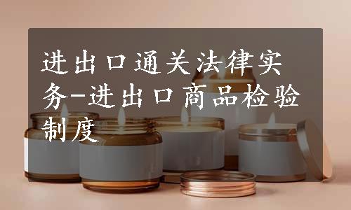 进出口通关法律实务-进出口商品检验制度