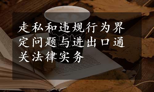 走私和违规行为界定问题与进出口通关法律实务