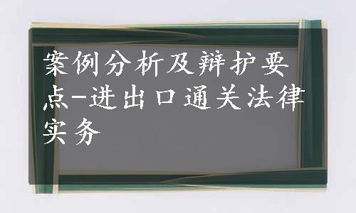 案例分析及辩护要点-进出口通关法律实务