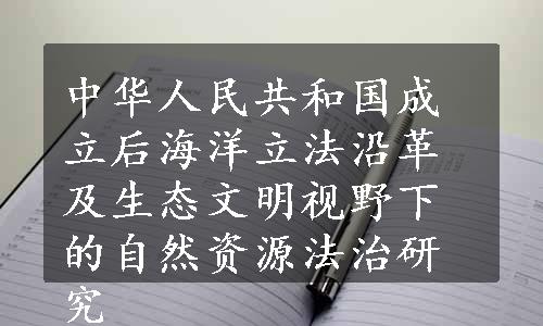 中华人民共和国成立后海洋立法沿革及生态文明视野下的自然资源法治研究