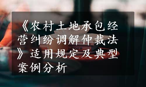 《农村土地承包经营纠纷调解仲裁法》适用规定及典型案例分析