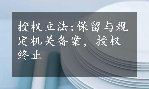 授权立法:保留与规定机关备案，授权终止