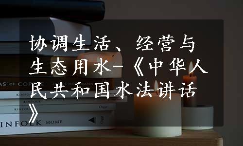 协调生活、经营与生态用水-《中华人民共和国水法讲话》