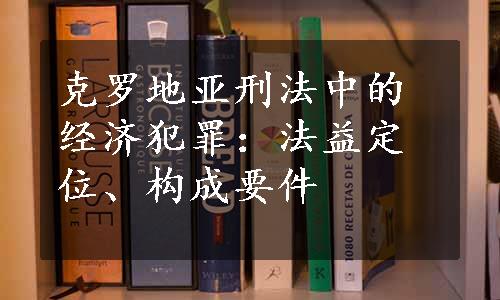 克罗地亚刑法中的经济犯罪：法益定位、构成要件