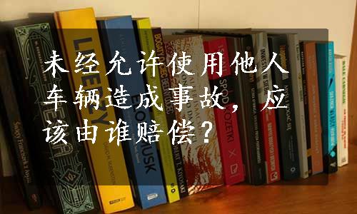 未经允许使用他人车辆造成事故，应该由谁赔偿？