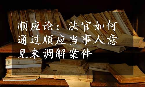 顺应论：法官如何通过顺应当事人意见来调解案件