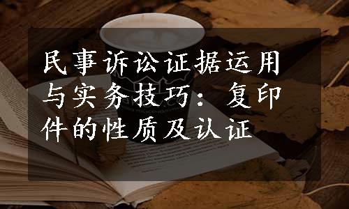 民事诉讼证据运用与实务技巧：复印件的性质及认证