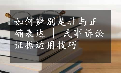 如何辨别是非与正确表达 | 民事诉讼证据运用技巧