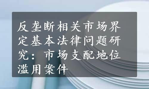 反垄断相关市场界定基本法律问题研究：市场支配地位滥用案件