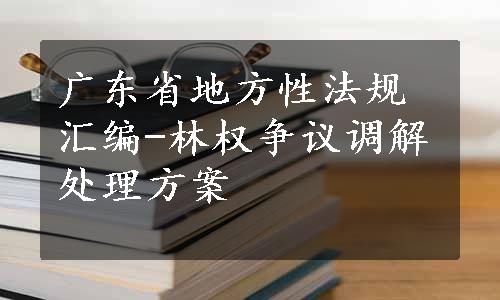 广东省地方性法规汇编-林权争议调解处理方案