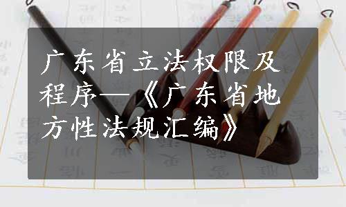 广东省立法权限及程序—《广东省地方性法规汇编》