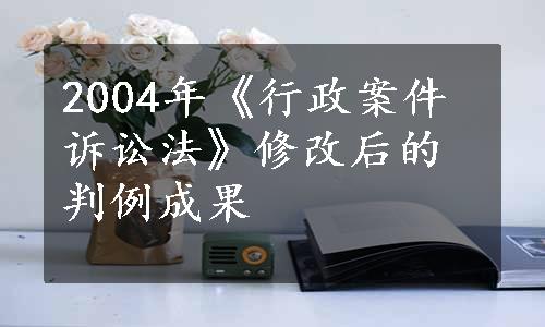 2004年《行政案件诉讼法》修改后的判例成果