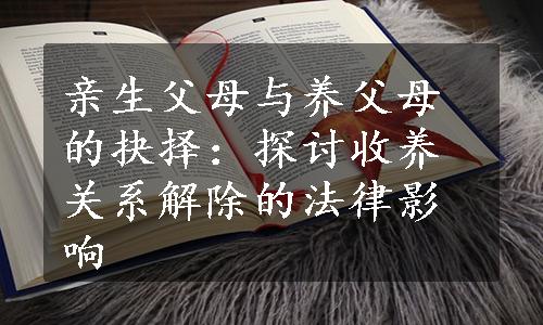 亲生父母与养父母的抉择：探讨收养关系解除的法律影响