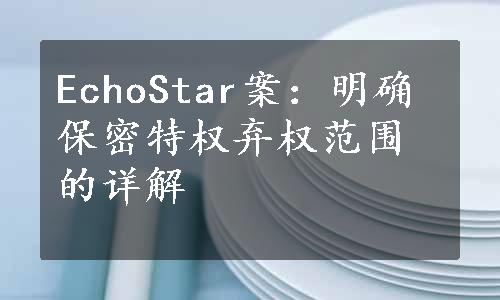 EchoStar案：明确保密特权弃权范围的详解